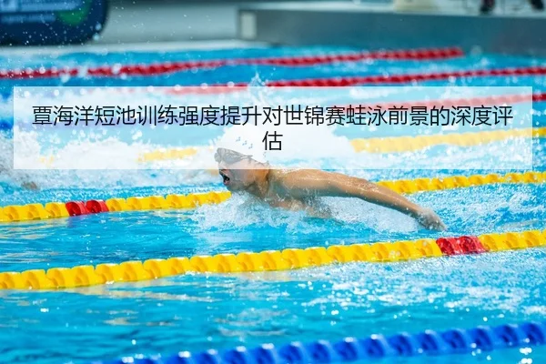 覃海洋短池训练强度提升对世锦赛蛙泳前景的深度评估（ANBOSPORTS）
